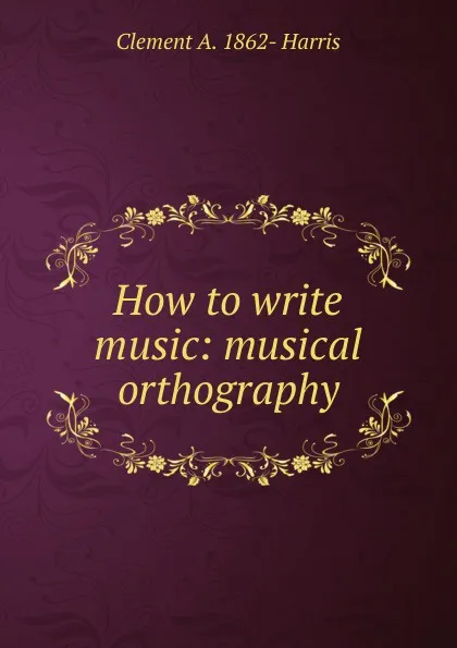 Обложка книги How to write music: musical orthography, Clement A. 1862- Harris