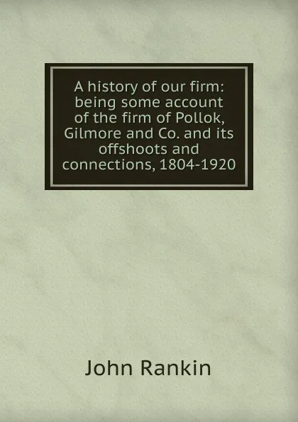 Обложка книги A history of our firm: being some account of the firm of Pollok, Gilmore and Co. and its offshoots and connections, 1804-1920, John Rankin