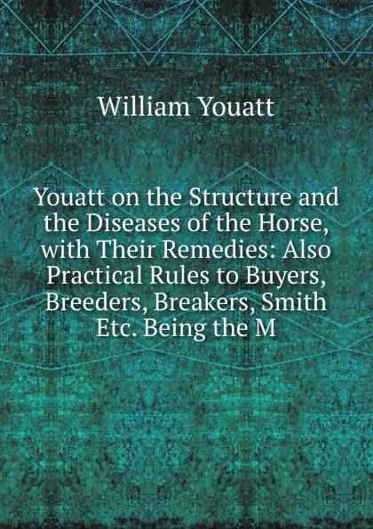 Обложка книги Youatt on the Structure and the Diseases of the Horse, with Their Remedies: Also Practical Rules to Buyers, Breeders, Breakers, Smith Etc. Being the M, William Youatt
