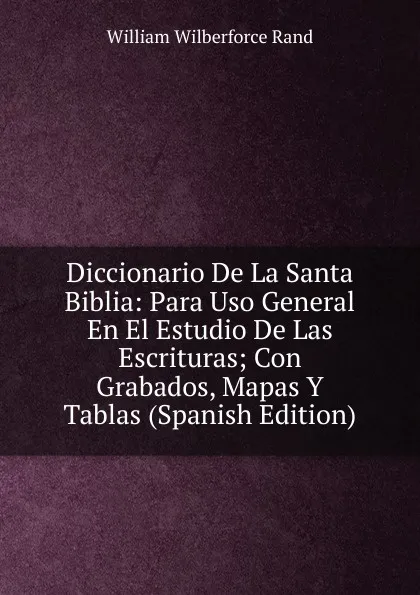 Обложка книги Diccionario De La Santa Biblia: Para Uso General En El Estudio De Las Escrituras; Con Grabados, Mapas Y Tablas (Spanish Edition), William Wilberforce Rand