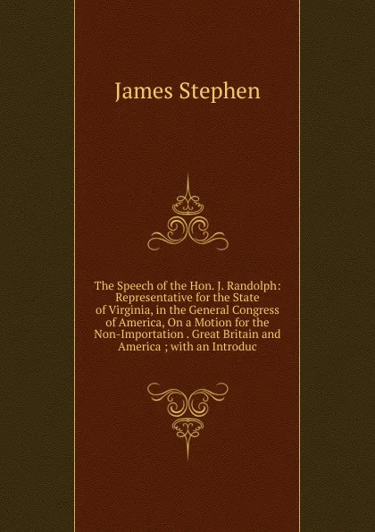 Обложка книги The Speech of the Hon. J. Randolph: Representative for the State of Virginia, in the General Congress of America, On a Motion for the Non-Importation . Great Britain and America ; with an Introduc, James Stephen