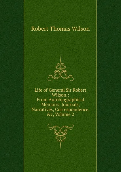 Обложка книги Life of General Sir Robert Wilson.: From Autobiographical Memoirs, Journals, Narratives, Correspondence, .c, Volume 2, Robert Thomas Wilson