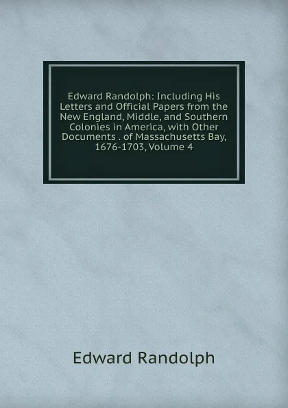 Обложка книги Edward Randolph: Including His Letters and Official Papers from the New England, Middle, and Southern Colonies in America, with Other Documents . of Massachusetts Bay, 1676-1703, Volume 4, Edward Randolph