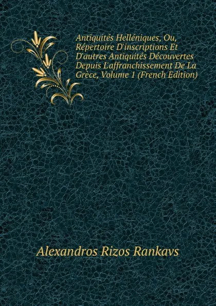 Обложка книги Antiquites Helleniques, Ou, Repertoire D.inscriptions Et D.autres Antiquites Decouvertes Depuis L.affranchissement De La Grece, Volume 1 (French Edition), Alexandros Rizos Rankavs