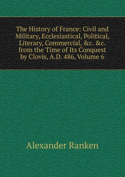 Обложка книги The History of France: Civil and Military, Ecclesiastical, Political, Literary, Commercial, .c. .c. from the Time of Its Conquest by Clovis, A.D. 486, Volume 6, Alexander Ranken