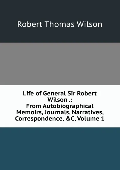 Обложка книги Life of General Sir Robert Wilson .: From Autobiographical Memoirs, Journals, Narratives, Correspondence, .C, Volume 1, Robert Thomas Wilson