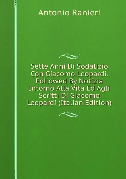 Обложка книги Sette Anni Di Sodalizio Con Giacomo Leopardi. Followed By Notizia Intorno Alla Vita Ed Agli Scritti Di Giacomo Leopardi (Italian Edition), Antonio Ranieri