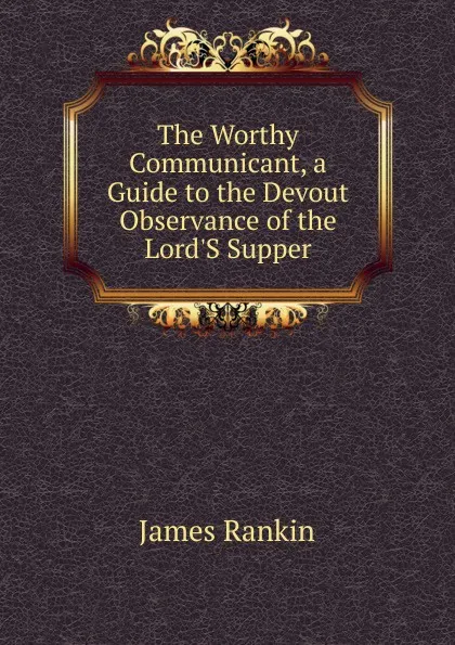 Обложка книги The Worthy Communicant, a Guide to the Devout Observance of the Lord.S Supper, James Rankin