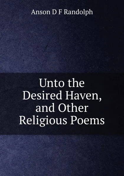 Обложка книги Unto the Desired Haven, and Other Religious Poems, Anson D F Randolph