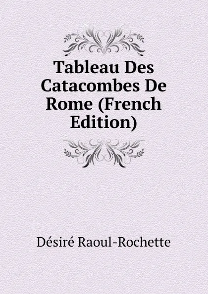 Обложка книги Tableau Des Catacombes De Rome (French Edition), Désiré Raoul-Rochette