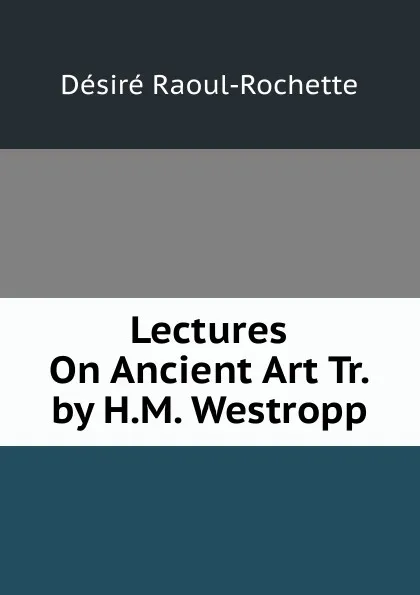 Обложка книги Lectures On Ancient Art Tr. by H.M. Westropp., Désiré Raoul-Rochette