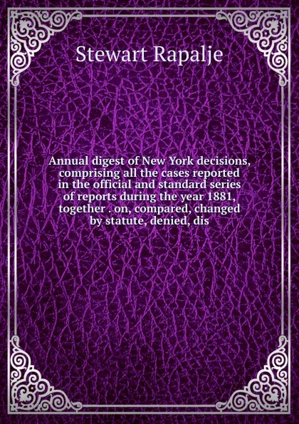 Обложка книги Annual digest of New York decisions, comprising all the cases reported in the official and standard series of reports during the year 1881, together . on, compared, changed by statute, denied, dis, Rapalje Stewart