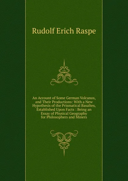 Обложка книги An Account of Some German Volcanos, and Their Productions: With a New Hypothesis of the Prismatical Basaltes, Established Upon Facts : Being an Essay of Physical Geography for Philosophers and Miners, Rudolf Erich Raspe