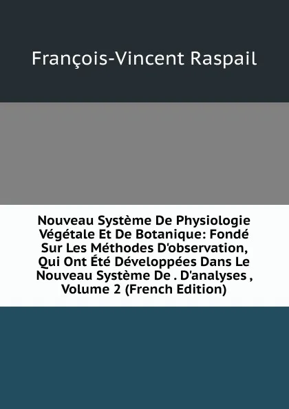 Обложка книги Nouveau Systeme De Physiologie Vegetale Et De Botanique: Fonde Sur Les Methodes D.observation, Qui Ont Ete Developpees Dans Le Nouveau Systeme De . D.analyses , Volume 2 (French Edition), François-Vincent Raspail