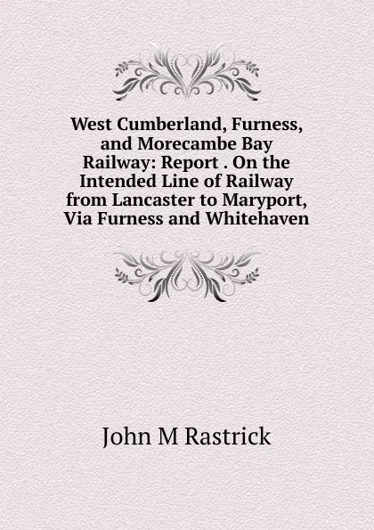 Обложка книги West Cumberland, Furness, and Morecambe Bay Railway: Report . On the Intended Line of Railway from Lancaster to Maryport, Via Furness and Whitehaven, John M. Rastrick