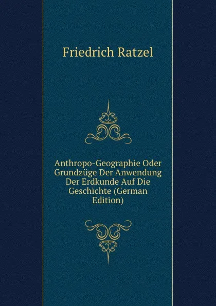 Обложка книги Anthropo-Geographie Oder Grundzuge Der Anwendung Der Erdkunde Auf Die Geschichte (German Edition), Friedrich Ratzel