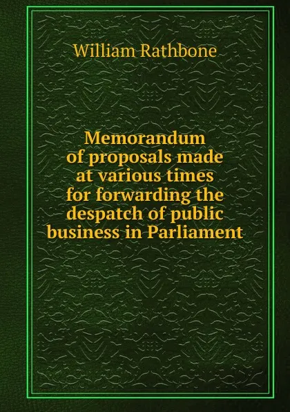 Обложка книги Memorandum of proposals made at various times for forwarding the despatch of public business in Parliament, William Rathbone