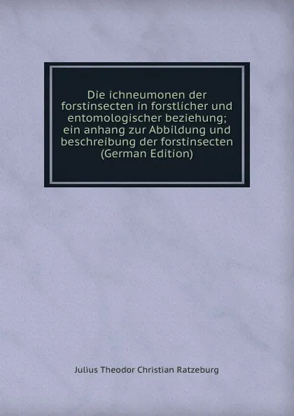 Обложка книги Die ichneumonen der forstinsecten in forstlicher und entomologischer beziehung; ein anhang zur Abbildung und beschreibung der forstinsecten (German Edition), Julius Theodor Christian Ratzeburg