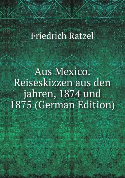 Обложка книги Aus Mexico. Reiseskizzen aus den jahren, 1874 und 1875 (German Edition), Friedrich Ratzel