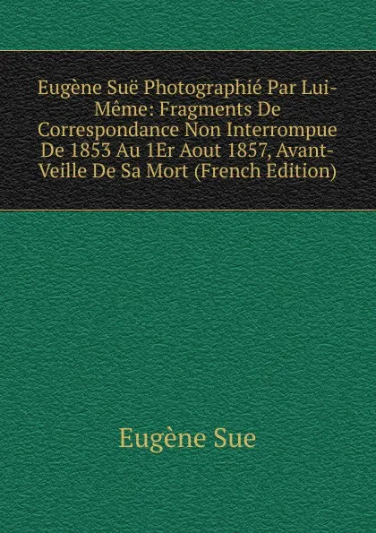 Обложка книги Eugene Sue Photographie Par Lui-Meme: Fragments De Correspondance Non Interrompue De 1853 Au 1Er Aout 1857, Avant-Veille De Sa Mort (French Edition), Sue Eugène