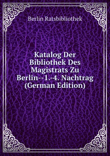 Обложка книги Katalog Der Bibliothek Des Magistrats Zu Berlin--1.-4. Nachtrag (German Edition), Berlin Ratsbibliothek