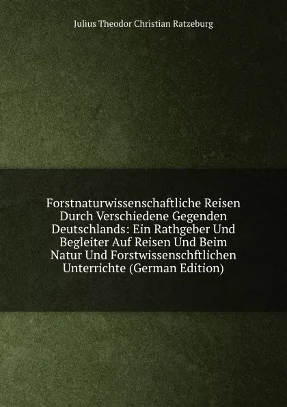 Обложка книги Forstnaturwissenschaftliche Reisen Durch Verschiedene Gegenden Deutschlands: Ein Rathgeber Und Begleiter Auf Reisen Und Beim Natur Und Forstwissenschftlichen Unterrichte (German Edition), Julius Theodor Christian Ratzeburg