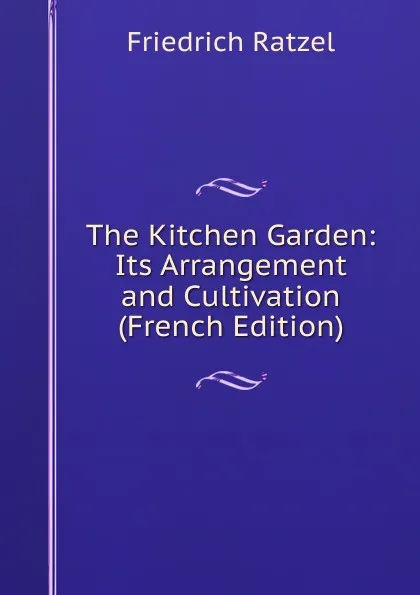 Обложка книги The Kitchen Garden: Its Arrangement and Cultivation (French Edition), Friedrich Ratzel