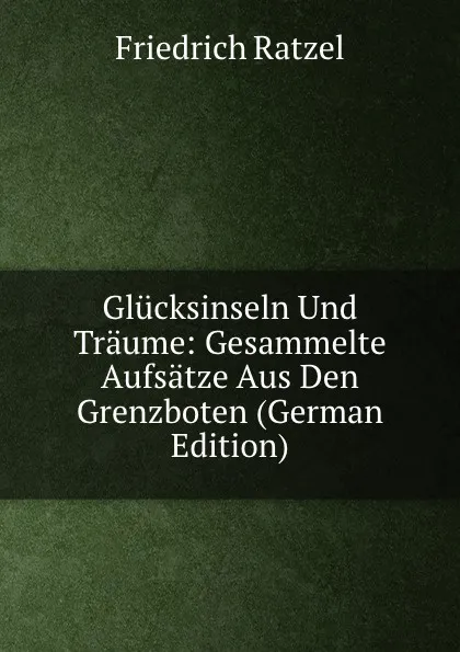 Обложка книги Glucksinseln Und Traume: Gesammelte Aufsatze Aus Den Grenzboten (German Edition), Friedrich Ratzel