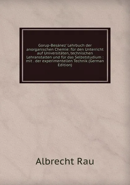 Обложка книги Gorup-Besanez. Lehrbuch der anorganischen Chemie: fur den Unterricht auf Universitaten, technischen Lehranstalten und fur das Selbststudium : mit . der experimentellen Technik (German Edition), Albrecht Rau