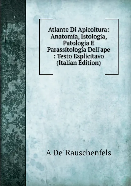 Обложка книги Atlante Di Apicoltura: Anatomia, Istologia, Patologia E Parassitologia Dell.ape : Testo Esplicitavo (Italian Edition), A De' Rauschenfels