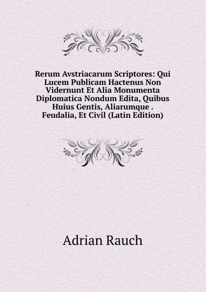 Обложка книги Rerum Avstriacarum Scriptores: Qui Lucem Publicam Hactenus Non Vidernunt Et Alia Monumenta Diplomatica Nondum Edita, Quibus Huius Gentis, Aliarumque . Feudalia, Et Civil (Latin Edition), Adrian Rauch