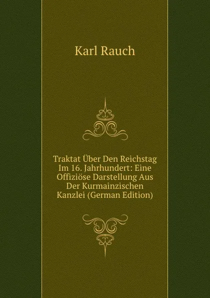 Обложка книги Traktat Uber Den Reichstag Im 16. Jahrhundert: Eine Offiziose Darstellung Aus Der Kurmainzischen Kanzlei (German Edition), Karl Rauch