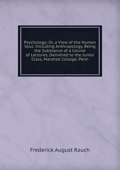 Обложка книги Psychology; Or, a View of the Human Soul: Including Anthropology, Being the Substance of a Course of Lectures, Delivered to the Junior Class, Marshall College, Penn, Frederick August Rauch