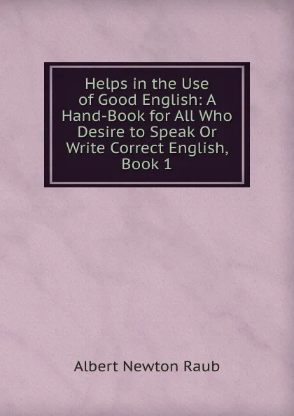 Обложка книги Helps in the Use of Good English: A Hand-Book for All Who Desire to Speak Or Write Correct English, Book 1, Albert Newton Raub