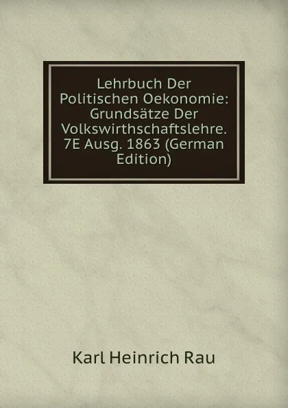 Обложка книги Lehrbuch Der Politischen Oekonomie: Grundsatze Der Volkswirthschaftslehre. 7E Ausg. 1863 (German Edition), Karl Heinrich Rau