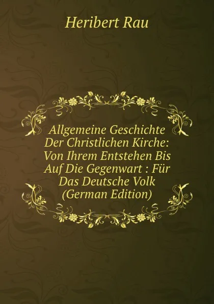 Обложка книги Allgemeine Geschichte Der Christlichen Kirche: Von Ihrem Entstehen Bis Auf Die Gegenwart : Fur Das Deutsche Volk (German Edition), Heribert Rau