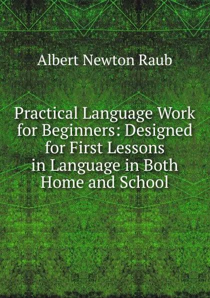 Обложка книги Practical Language Work for Beginners: Designed for First Lessons in Language in Both Home and School, Albert Newton Raub