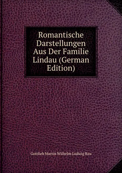 Обложка книги Romantische Darstellungen Aus Der Familie Lindau (German Edition), Gottlieb Martin Wilhelm Ludwig Rau