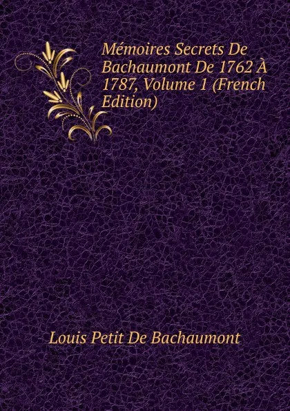 Обложка книги Memoires Secrets De Bachaumont De 1762 A 1787, Volume 1 (French Edition), Louis Petit de Bachaumont