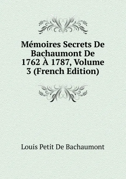 Обложка книги Memoires Secrets De Bachaumont De 1762 A 1787, Volume 3 (French Edition), Louis Petit de Bachaumont