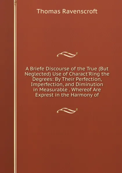 Обложка книги A Briefe Discourse of the True (But Neglected) Use of Charact.Ring the Degrees: By Their Perfection, Imperfection, and Diminution in Measurable . Whereof Are Exprest in the Harmony of, Thomas Ravenscroft