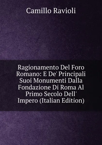 Обложка книги Ragionamento Del Foro Romano: E De. Principali Suoi Monumenti Dalla Fondazione Di Roma Al Primo Secolo Dell. Impero (Italian Edition), Camillo Ravioli