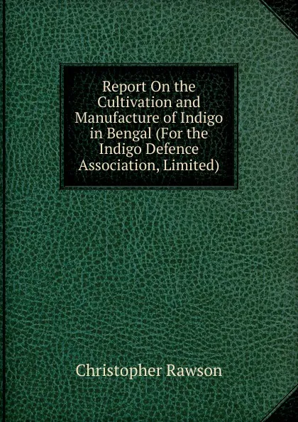Обложка книги Report On the Cultivation and Manufacture of Indigo in Bengal (For the Indigo Defence Association, Limited)., Christopher Rawson