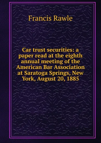 Обложка книги Car trust securities: a paper read at the eighth annual meeting of the American Bar Association at Saratoga Springs, New York, August 20, 1885, Francis Rawle