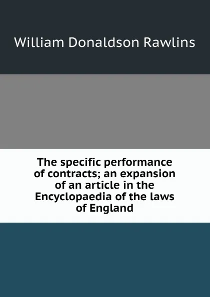 Обложка книги The specific performance of contracts; an expansion of an article in the Encyclopaedia of the laws of England, William Donaldson Rawlins