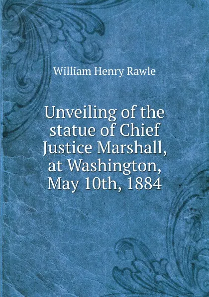 Обложка книги Unveiling of the statue of Chief Justice Marshall, at Washington, May 10th, 1884, William Henry Rawle