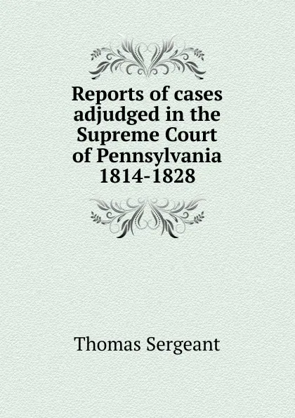 Обложка книги Reports of cases adjudged in the Supreme Court of Pennsylvania 1814-1828, Thomas Sergeant