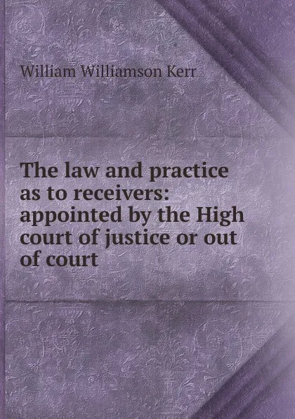 Обложка книги The law and practice as to receivers: appointed by the High court of justice or out of court, Kerr William Williamson