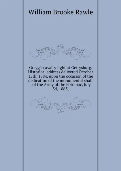 Обложка книги Gregg.s cavalry fight at Gettysburg. Historical address delivered October 15th, 1884, upon the occasion of the dedication of the monumental shaft . of the Army of the Potomac, July 3d, 1863,, William Brooke Rawle