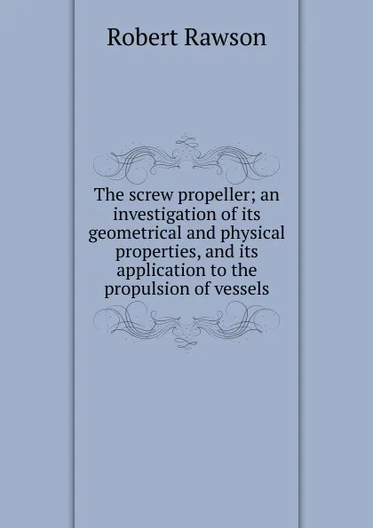 Обложка книги The screw propeller; an investigation of its geometrical and physical properties, and its application to the propulsion of vessels, Robert Rawson